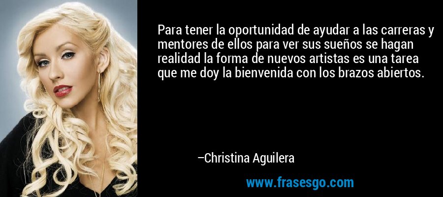 Para tener la oportunidad de ayudar a las carreras y mentores de ellos para ver sus sueños se hagan realidad la forma de nuevos artistas es una tarea que me doy la bienvenida con los brazos abiertos. – Christina Aguilera