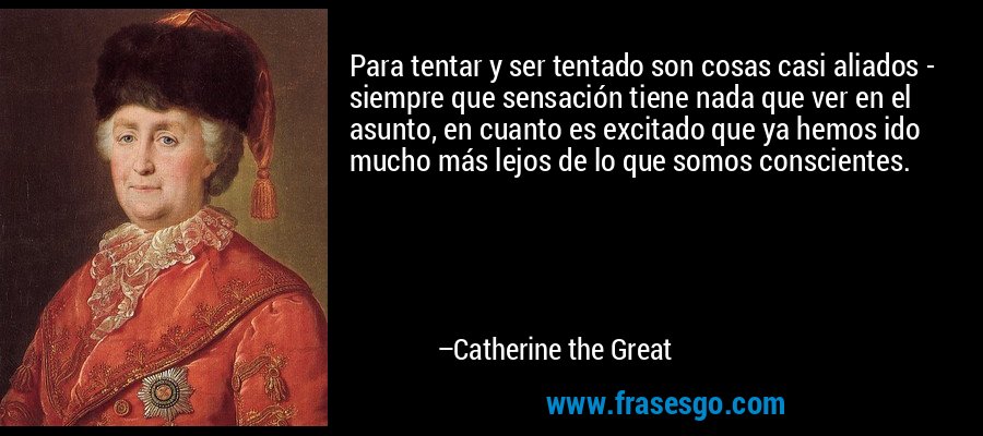 Para tentar y ser tentado son cosas casi aliados - siempre que sensación tiene nada que ver en el asunto, en cuanto es excitado que ya hemos ido mucho más lejos de lo que somos conscientes. – Catherine the Great