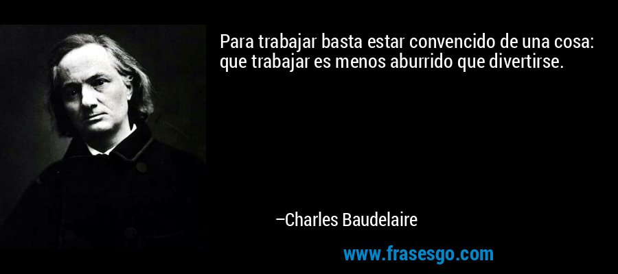 Para trabajar basta estar convencido de una cosa: que trabajar es menos aburrido que divertirse. – Charles Baudelaire