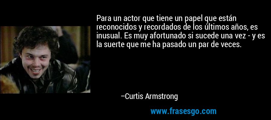 Para un actor que tiene un papel que están reconocidos y recordados de los últimos años, es inusual. Es muy afortunado si sucede una vez - y es la suerte que me ha pasado un par de veces. – Curtis Armstrong