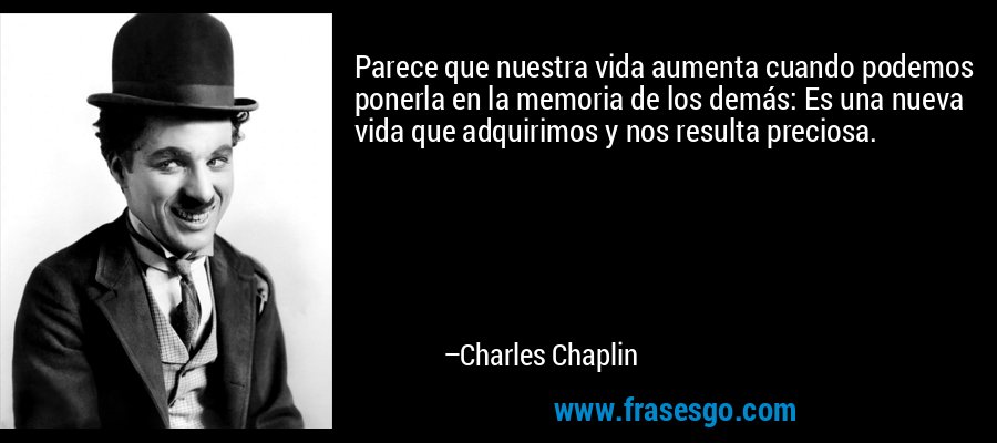 Parece que nuestra vida aumenta cuando podemos ponerla en la memoria de los demás: Es una nueva vida que adquirimos y nos resulta preciosa. – Charles Chaplin