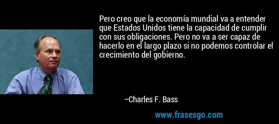 Pero creo que la economía mundial va a entender que Estados Unidos tiene la capacidad de cumplir con sus obligaciones. Pero no va a ser capaz de hacerlo en el largo plazo si no podemos controlar el crecimiento del gobierno. – Charles F. Bass