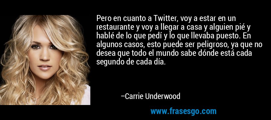 Pero en cuanto a Twitter, voy a estar en un restaurante y voy a llegar a casa y alguien pié y hablé de lo que pedí y lo que llevaba puesto. En algunos casos, esto puede ser peligroso, ya que no desea que todo el mundo sabe dónde está cada segundo de cada día. – Carrie Underwood