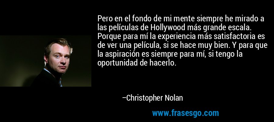 Pero en el fondo de mi mente siempre he mirado a las películas de Hollywood más grande escala. Porque para mí la experiencia más satisfactoria es de ver una película, si se hace muy bien. Y para que la aspiración es siempre para mí, si tengo la oportunidad de hacerlo. – Christopher Nolan