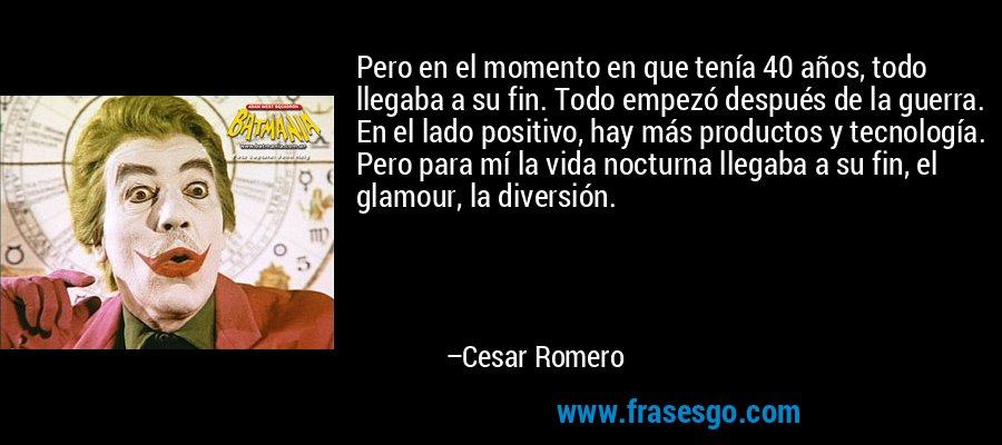 Pero en el momento en que tenía 40 años, todo llegaba a su fin. Todo empezó después de la guerra. En el lado positivo, hay más productos y tecnología. Pero para mí la vida nocturna llegaba a su fin, el glamour, la diversión. – Cesar Romero