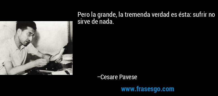 Pero la grande, la tremenda verdad es ésta: sufrir no sirve de nada. – Cesare Pavese