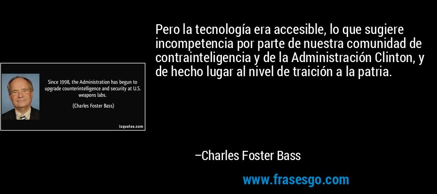 Pero la tecnología era accesible, lo que sugiere incompetencia por parte de nuestra comunidad de contrainteligencia y de la Administración Clinton, y de hecho lugar al nivel de traición a la patria. – Charles Foster Bass