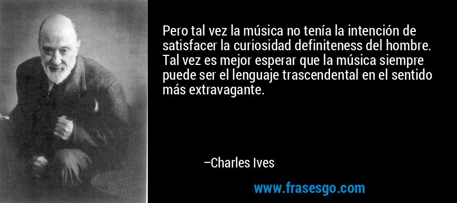 Pero tal vez la música no tenía la intención de satisfacer la curiosidad definiteness del hombre. Tal vez es mejor esperar que la música siempre puede ser el lenguaje trascendental en el sentido más extravagante. – Charles Ives