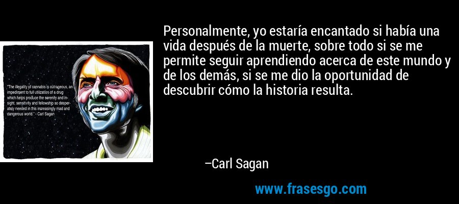 Personalmente, yo estaría encantado si había una vida después de la muerte, sobre todo si se me permite seguir aprendiendo acerca de este mundo y de los demás, si se me dio la oportunidad de descubrir cómo la historia resulta. – Carl Sagan