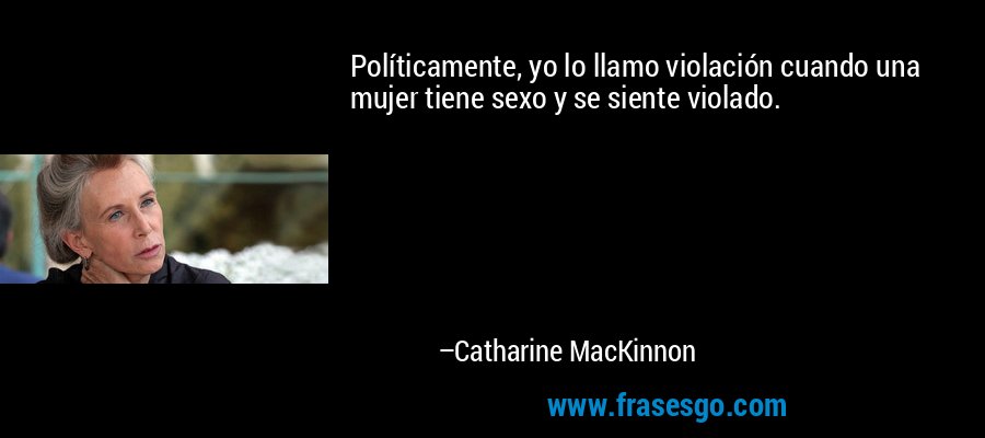 Políticamente, yo lo llamo violación cuando una mujer tiene sexo y se siente violado. – Catharine MacKinnon