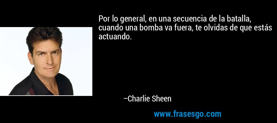 Por lo general, en una secuencia de la batalla, cuando una bomba va fuera, te olvidas de que estás actuando. – Charlie Sheen