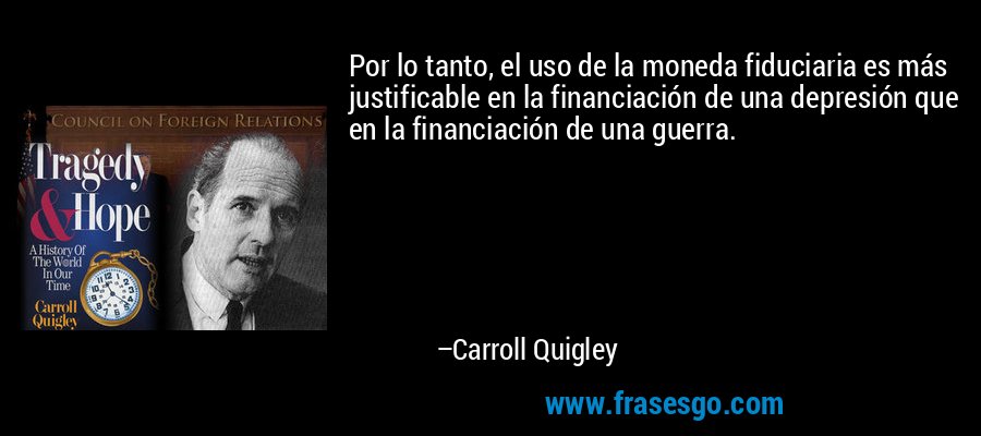 Por lo tanto, el uso de la moneda fiduciaria es más justificable en la financiación de una depresión que en la financiación de una guerra. – Carroll Quigley