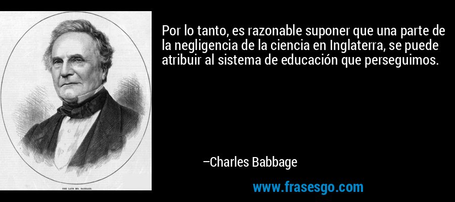 Por lo tanto, es razonable suponer que una parte de la negligencia de la ciencia en Inglaterra, se puede atribuir al sistema de educación que perseguimos. – Charles Babbage