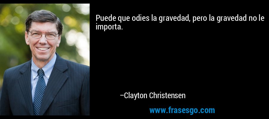 Puede que odies la gravedad, pero la gravedad no le importa. – Clayton Christensen