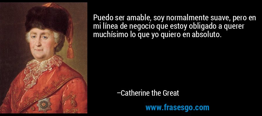 Puedo ser amable, soy normalmente suave, pero en mi línea de negocio que estoy obligado a querer muchísimo lo que yo quiero en absoluto. – Catherine the Great