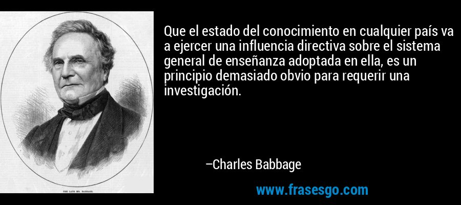 Que el estado del conocimiento en cualquier país va a ejercer una influencia directiva sobre el sistema general de enseñanza adoptada en ella, es un principio demasiado obvio para requerir una investigación. – Charles Babbage