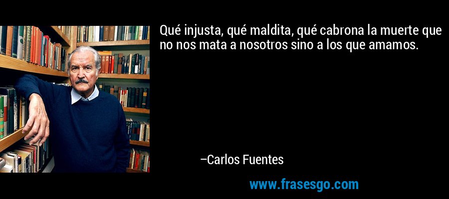 Qué injusta, qué maldita, qué cabrona la muerte que no nos mata a nosotros sino a los que amamos. – Carlos Fuentes