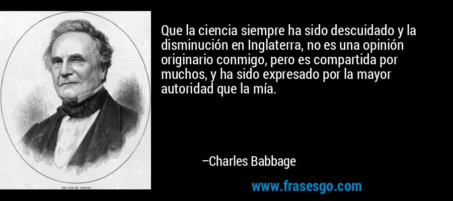 Que la ciencia siempre ha sido descuidado y la disminución en Inglaterra, no es una opinión originario conmigo, pero es compartida por muchos, y ha sido expresado por la mayor autoridad que la mía. – Charles Babbage
