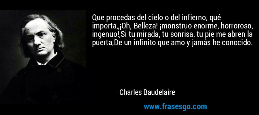 Que procedas del cielo o del infierno, qué importa,,¡Oh, Belleza! ¡monstruo enorme, horroroso, ingenuo!,Si tu mirada, tu sonrisa, tu pie me abren la puerta,De un infinito que amo y jamás he conocido. – Charles Baudelaire
