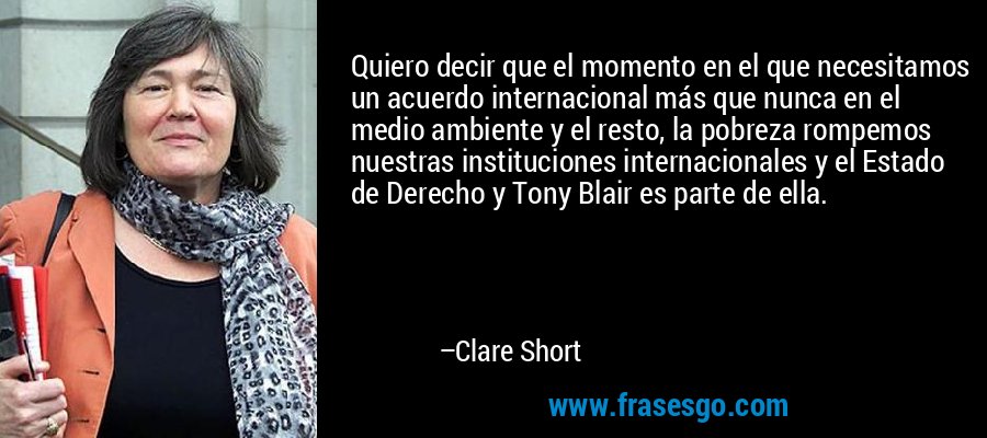 Quiero decir que el momento en el que necesitamos un acuerdo internacional más que nunca en el medio ambiente y el resto, la pobreza rompemos nuestras instituciones internacionales y el Estado de Derecho y Tony Blair es parte de ella. – Clare Short