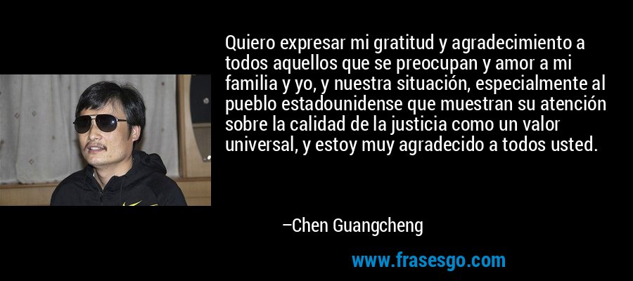 Quiero expresar mi gratitud y agradecimiento a todos aquellos que se preocupan y amor a mi familia y yo, y nuestra situación, especialmente al pueblo estadounidense que muestran su atención sobre la calidad de la justicia como un valor universal, y estoy muy agradecido a todos usted. – Chen Guangcheng