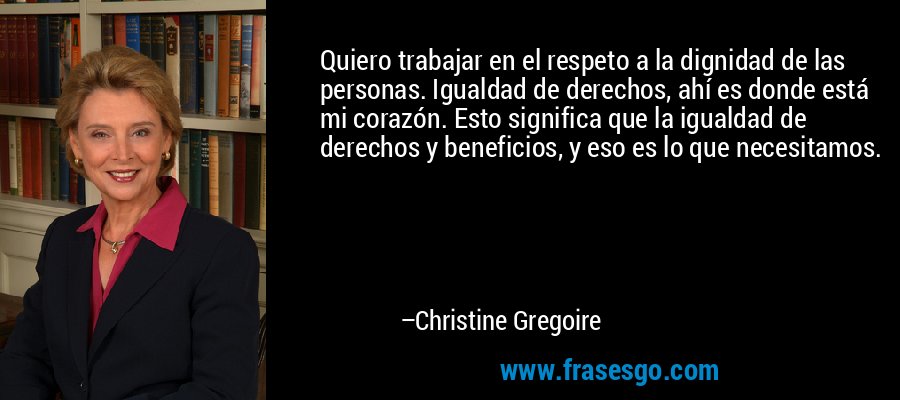 Quiero trabajar en el respeto a la dignidad de las personas. Igualdad de derechos, ahí es donde está mi corazón. Esto significa que la igualdad de derechos y beneficios, y eso es lo que necesitamos. – Christine Gregoire