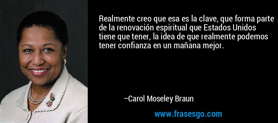 Realmente creo que esa es la clave, que forma parte de la renovación espiritual que Estados Unidos tiene que tener, la idea de que realmente podemos tener confianza en un mañana mejor. – Carol Moseley Braun