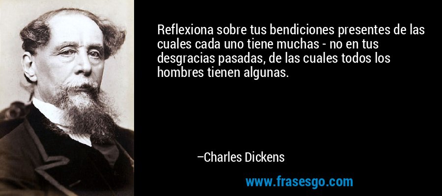 Reflexiona sobre tus bendiciones presentes de las cuales cada uno tiene muchas - no en tus desgracias pasadas, de las cuales todos los hombres tienen algunas. – Charles Dickens