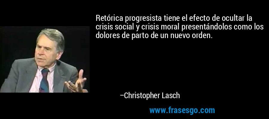 Retórica progresista tiene el efecto de ocultar la crisis social y crisis moral presentándolos como los dolores de parto de un nuevo orden. – Christopher Lasch