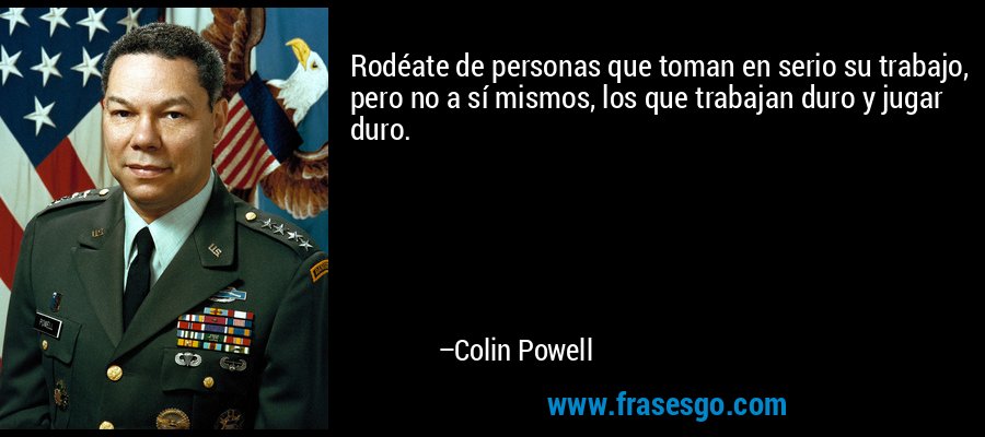 Rodéate de personas que toman en serio su trabajo, pero no a sí mismos, los que trabajan duro y jugar duro. – Colin Powell