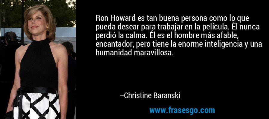 Ron Howard es tan buena persona como lo que pueda desear para trabajar en la película. Él nunca perdió la calma. Él es el hombre más afable, encantador, pero tiene la enorme inteligencia y una humanidad maravillosa. – Christine Baranski