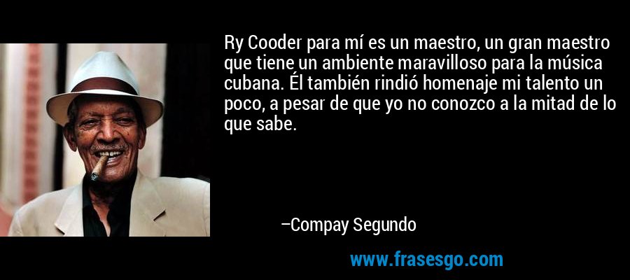 Ry Cooder para mí es un maestro, un gran maestro que tiene un ambiente maravilloso para la música cubana. Él también rindió homenaje mi talento un poco, a pesar de que yo no conozco a la mitad de lo que sabe. – Compay Segundo