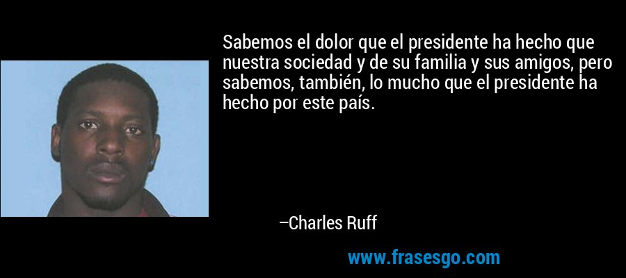 Sabemos el dolor que el presidente ha hecho que nuestra sociedad y de su familia y sus amigos, pero sabemos, también, lo mucho que el presidente ha hecho por este país. – Charles Ruff