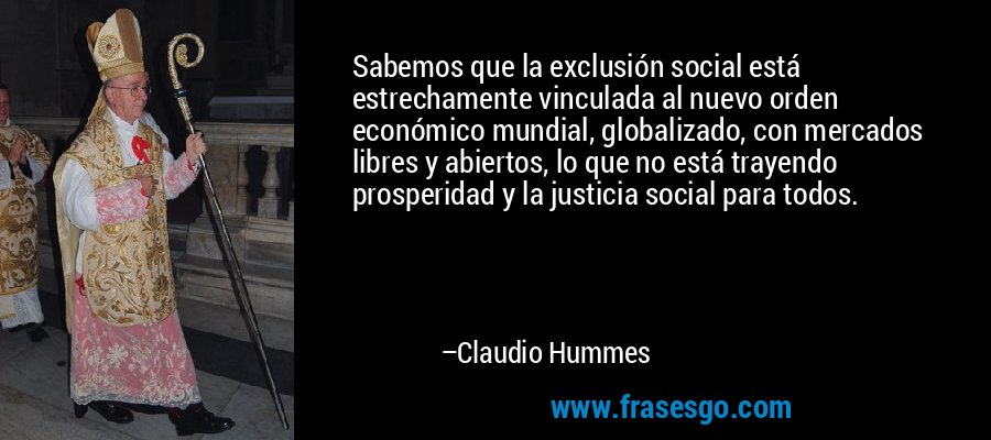 Sabemos que la exclusión social está estrechamente vinculada al nuevo orden económico mundial, globalizado, con mercados libres y abiertos, lo que no está trayendo prosperidad y la justicia social para todos. – Claudio Hummes