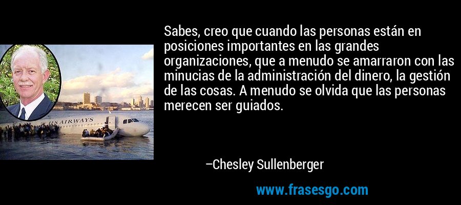 Sabes, creo que cuando las personas están en posiciones importantes en las grandes organizaciones, que a menudo se amarraron con las minucias de la administración del dinero, la gestión de las cosas. A menudo se olvida que las personas merecen ser guiados. – Chesley Sullenberger
