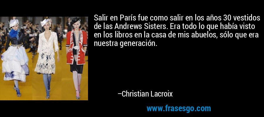 Salir en París fue como salir en los años 30 vestidos de las Andrews Sisters. Era todo lo que había visto en los libros en la casa de mis abuelos, sólo que era nuestra generación. – Christian Lacroix