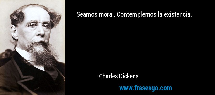 Seamos moral. Contemplemos la existencia. – Charles Dickens