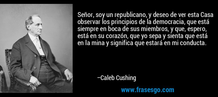 Señor, soy un republicano, y deseo de ver esta Casa observar los principios de la democracia, que está siempre en boca de sus miembros, y que, espero, está en su corazón, que yo sepa y sienta que está en la mina y significa que estará en mi conducta. – Caleb Cushing