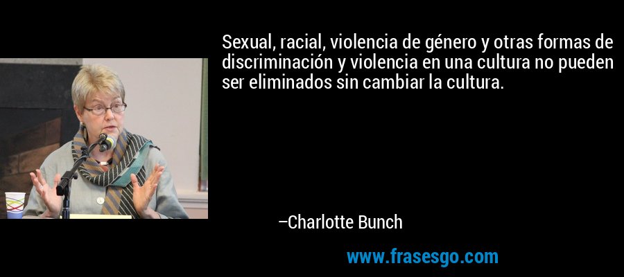 Sexual, racial, violencia de género y otras formas de discriminación y violencia en una cultura no pueden ser eliminados sin cambiar la cultura. – Charlotte Bunch