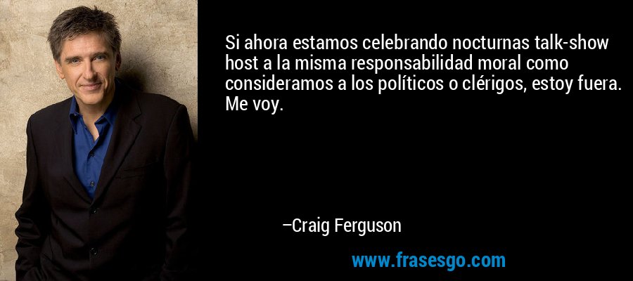 Si ahora estamos celebrando nocturnas talk-show host a la misma responsabilidad moral como consideramos a los políticos o clérigos, estoy fuera. Me voy. – Craig Ferguson