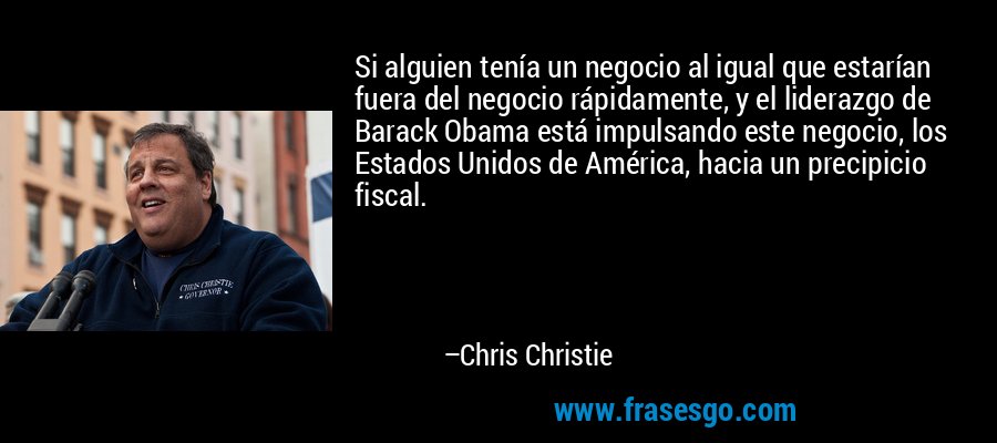 Si alguien tenía un negocio al igual que estarían fuera del negocio rápidamente, y el liderazgo de Barack Obama está impulsando este negocio, los Estados Unidos de América, hacia un precipicio fiscal. – Chris Christie