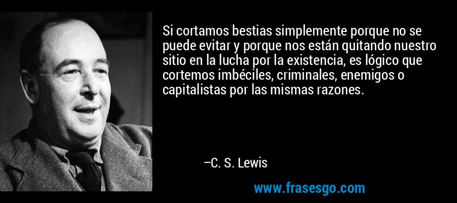 Si cortamos bestias simplemente porque no se puede evitar y porque nos están quitando nuestro sitio en la lucha por la existencia, es lógico que cortemos imbéciles, criminales, enemigos o capitalistas por las mismas razones. – C. S. Lewis