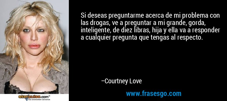 Si deseas preguntarme acerca de mi problema con las drogas, ve a preguntar a mi grande, gorda, inteligente, de diez libras, hija y ella va a responder a cualquier pregunta que tengas al respecto. – Courtney Love