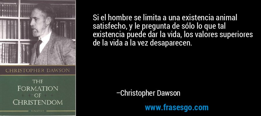 Si el hombre se limita a una existencia animal satisfecho, y le pregunta de sólo lo que tal existencia puede dar la vida, los valores superiores de la vida a la vez desaparecen. – Christopher Dawson