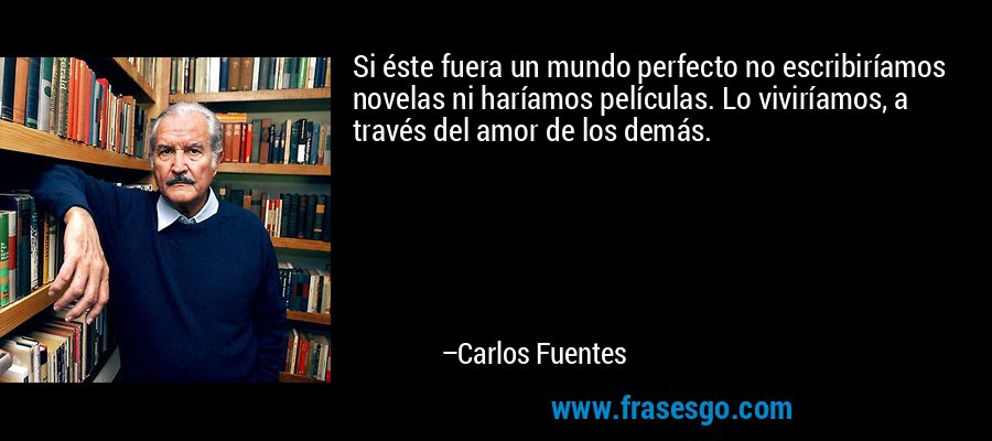 Si éste fuera un mundo perfecto no escribiríamos novelas ni haríamos películas. Lo viviríamos, a través del amor de los demás. – Carlos Fuentes