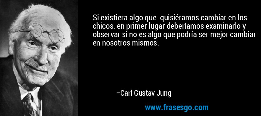 Si existiera algo que  quisiéramos cambiar en los chicos, en primer lugar deberíamos examinarlo y observar si no es algo que podría ser mejor cambiar en nosotros mismos. – Carl Gustav Jung