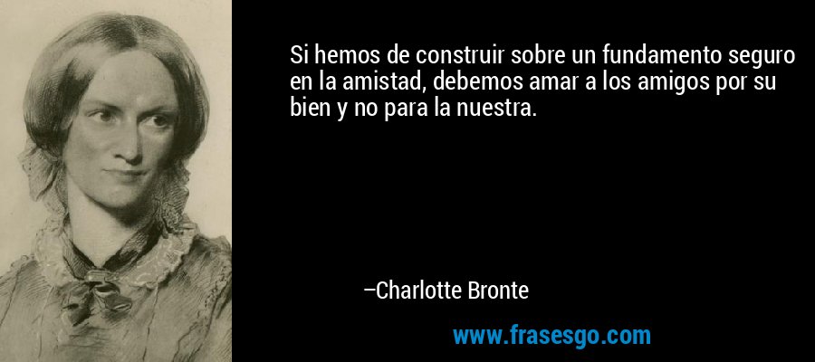 Si hemos de construir sobre un fundamento seguro en la amistad, debemos amar a los amigos por su bien y no para la nuestra. – Charlotte Bronte