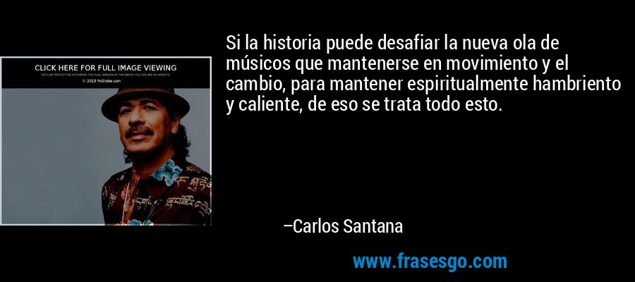 Si la historia puede desafiar la nueva ola de músicos que mantenerse en movimiento y el cambio, para mantener espiritualmente hambriento y caliente, de eso se trata todo esto. – Carlos Santana