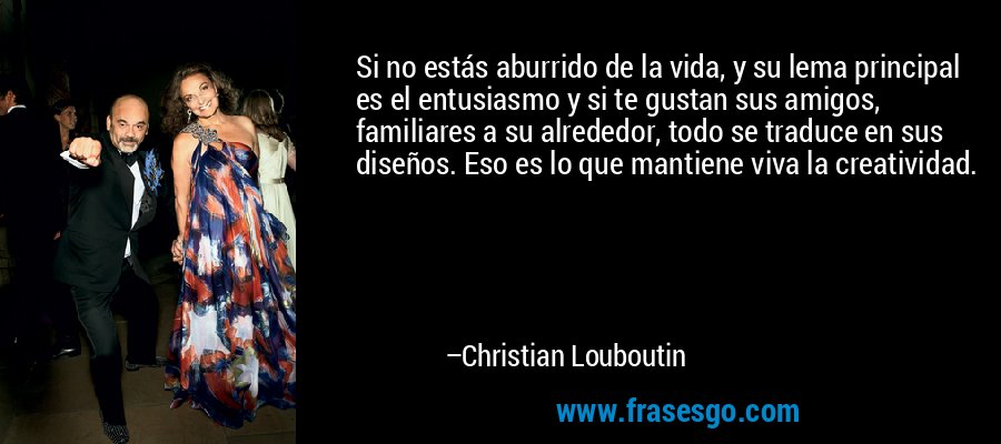 Si no estás aburrido de la vida, y su lema principal es el entusiasmo y si te gustan sus amigos, familiares a su alrededor, todo se traduce en sus diseños. Eso es lo que mantiene viva la creatividad. – Christian Louboutin