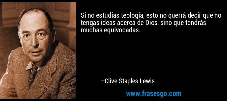 Si no estudias teología, esto no querrá decir que no tengas ideas acerca de Dios, sino que tendrás muchas equivocadas. – Clive Staples Lewis